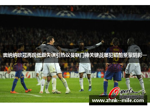 奥纳纳欧冠再现低级失误引热议曼联门神关键战屡犯错前景蒙阴影一